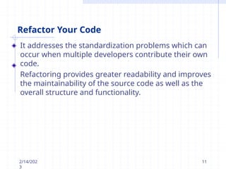 Refactor Your Code
It addresses the standardization problems which can
occur when multiple developers contribute their own
code.
Refactoring provides greater readability and improves
the maintainability of the source code as well as the
overall structure and functionality.
2/14/202
3
11
 