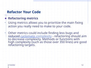 Refactor Your Code
Refactoring metrics
• Using metrics allows you to prioritize the main fixing
action you really need to make to your code.
• Other metrics could include finding less bugs and
reduced cyclomatic complexity - refactoring should aim
to decrease complexity. Methods or functions with
high complexity (such as those over 350 lines) are good
refactoring targets.
2/14/202
3
12
 