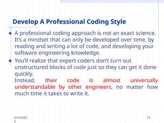 Develop A Professional Coding Style
A professional coding approach is not an exact science.
It’s a mindset that can only be developed over time, by
reading and writing a lot of code, and developing your
software engineering knowledge.
You’ll realize that expert coders don’t turn out
unstructured blocks of code just so they can get it done
quickly.
Instead, their code is almost universally
understandable by other engineers, no matter how
much time it takes to write it.
2/14/202
3
13
 