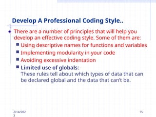 Develop A Professional Coding Style..
There are a number of principles that will help you
develop an effective coding style. Some of them are:
 Using descriptive names for functions and variables
 Implementing modularity in your code
 Avoiding excessive indentation
 Limited use of globals:
These rules tell about which types of data that can
be declared global and the data that can’t be.
2/14/202
3
15
 