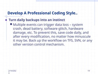 Develop A Professional Coding Style..
Turn daily backups into an instinct
 Multiple events can trigger data loss – system
crash, dead battery, software glitch, hardware
damage, etc. To prevent this, save code daily, and
after every modification, no matter how minuscule
it may be. Back up the workflow on TFS, SVN, or any
other version control mechanism.
2/14/202
3
19
 