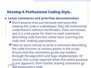 Develop A Professional Coding Style..
Leave comments and prioritize documentation
 Don’t assume that just because everyone else
viewing the code is a developer, they will instinctively
understand it without clarification. Devs are human,
and it is a lot easier for them to read comments
describing code function rather than scanning the
code and making speculations.
 Take an extra minute to write a comment describing
the code function at various points in the script.
Ensure that the comments guide any readers
through the algorithm and logic implemented. Of
course, this is only required when the code’s purpose
is not apparent. Don’t bother leaving comments on
self-explanatory code.
2/14/202
3
20
 