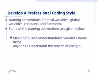 Develop A Professional Coding Style...
Naming conventions for local variables, global
variables, constants and functions:
Some of the naming conventions are given below:
 Meaningful and understandable variables name
helps
anyone to understand the reason of using it.
2/14/202
3
22
 