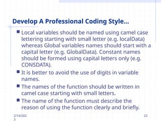 Develop A Professional Coding Style...
2/14/202
3
23
 Local variables should be named using camel case
lettering starting with small letter (e.g. localData)
whereas Global variables names should start with a
capital letter (e.g. GlobalData). Constant names
should be formed using capital letters only (e.g.
CONSDATA).
 It is better to avoid the use of digits in variable
names.
 The names of the function should be written in
camel case starting with small letters.
 The name of the function must describe the
reason of using the function clearly and briefly.
 