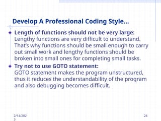 Develop A Professional Coding Style...
Length of functions should not be very large:
Lengthy functions are very difficult to understand.
That’s why functions should be small enough to carry
out small work and lengthy functions should be
broken into small ones for completing small tasks.
Try not to use GOTO statement:
GOTO statement makes the program unstructured,
thus it reduces the understandability of the program
and also debugging becomes difficult.
2/14/202
3
24
 