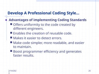 Develop A Professional Coding Style...
Advantages of implementing Coding Standards
 Offers uniformity to the code created by
different engineers.
 Enables the creation of reusable code.
 Makes it easier to detect errors.
 Make code simpler, more readable, and easier
to maintain.
 Boost programmer efficiency and generates
faster results.
2/14/202
3
25
 