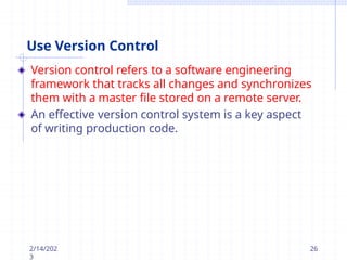 Use Version Control
Version control refers to a software engineering
framework that tracks all changes and synchronizes
them with a master file stored on a remote server.
An effective version control system is a key aspect
of writing production code.
2/14/202
3
26
 