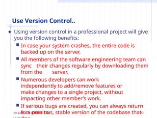 Use Version Control..
Using version control in a professional project will give
you the following benefits:
 In case your system crashes, the entire code is
backed up on the server.
 All members of the software engineering team can
sync their changes regularly by downloading them
from the server.
 Numerous developers can work
independently to add/remove features or
make changes to a single project, without
impacting other member’s work.
 If serious bugs are created, you can always return
to a previous, stable version of the codebase that
2/14/2k0n23own to 27
 