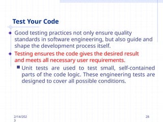 Test Your Code
Good testing practices not only ensure quality
standards in software engineering, but also guide and
shape the development process itself.
Testing ensures the code gives the desired result
and meets all necessary user requirements.
 Unit tests are used to test small, self-contained
parts of the code logic. These engineering tests are
designed to cover all possible conditions.
2/14/202
3
28
 