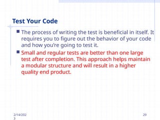 Test Your Code
2/14/202
3
29
 The process of writing the test is beneficial in itself. It
requires you to figure out the behavior of your code
and how you’re going to test it.
 Small and regular tests are better than one large
test after completion. This approach helps maintain
a modular structure and will result in a higher
quality end product.
 