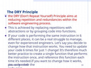 The DRY Principle
the DRY (Don’t Repeat Yourself) Principle aims at
reducing repetition and redundancies within the
software engineering process.
This is achieved by replacing repetitions with
abstractions or by grouping code into functions.
If your code is performing the same instruction in 6
different places, it can be a real struggle to manage,
even for experienced engineers. Let’s say you decide to
change how that instruction works. You need to update
your code 6 times for just 1 change! It’s therefore much
better practice to create a single function that performs
the instruction once, and reference this function each
time it’s needed.If you want to change how it works,
you only need
2t/o14/u20p23date the 33
 
