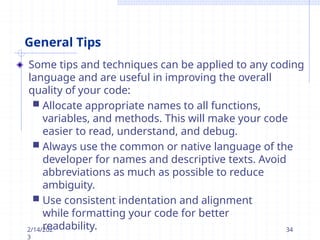 General Tips
Some tips and techniques can be applied to any coding
language and are useful in improving the overall
quality of your code:
 Allocate appropriate names to all functions,
variables, and methods. This will make your code
easier to read, understand, and debug.
 Always use the common or native language of the
developer for names and descriptive texts. Avoid
abbreviations as much as possible to reduce
ambiguity.
 Use consistent indentation and alignment
while formatting your code for better
readability.
2/14/202
3
34
 
