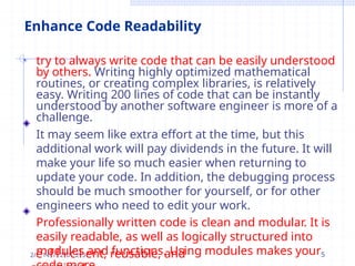 Enhance Code Readability
• try to always write code that can be easily understood
by others. Writing highly optimized mathematical
routines, or creating complex libraries, is relatively
easy. Writing 200 lines of code that can be instantly
understood by another software engineer is more of a
challenge.
It may seem like extra effort at the time, but this
additional work will pay dividends in the future. It will
make your life so much easier when returning to
update your code. In addition, the debugging process
should be much smoother for yourself, or for other
engineers who need to edit your work.
Professionally written code is clean and modular. It is
easily readable, as well as logically structured into
modules and functions. Using modules makes your
2/e14f/f2i0c2i3ent, reusable, and 5
 