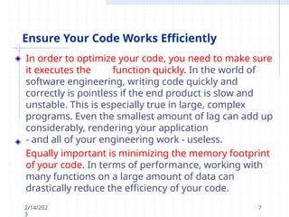 Ensure Your Code Works Efficiently
In order to optimize your code, you need to make sure
it executes the function quickly. In the world of
software engineering, writing code quickly and
correctly is pointless if the end product is slow and
unstable. This is especially true in large, complex
programs. Even the smallest amount of lag can add up
considerably, rendering your application
- and all of your engineering work - useless.
Equally important is minimizing the memory footprint
of your code. In terms of performance, working with
many functions on a large amount of data can
drastically reduce the efficiency of your code.
2/14/202
3
7
 