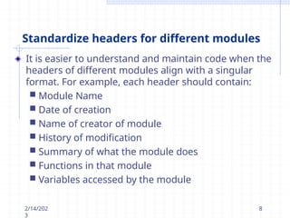 Standardize headers for different modules
It is easier to understand and maintain code when the
headers of different modules align with a singular
format. For example, each header should contain:
 Module Name
 Date of creation
 Name of creator of module
 History of modification
 Summary of what the module does
 Functions in that module
 Variables accessed by the module
2/14/202
3
8
 
