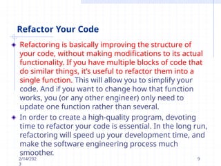Refactor Your Code
Refactoring is basically improving the structure of
your code, without making modifications to its actual
functionality. If you have multiple blocks of code that
do similar things, it’s useful to refactor them into a
single function. This will allow you to simplify your
code. And if you want to change how that function
works, you (or any other engineer) only need to
update one function rather than several.
In order to create a high-quality program, devoting
time to refactor your code is essential. In the long run,
refactoring will speed up your development time, and
make the software engineering process much
smoother.
2/14/202
3
9
 