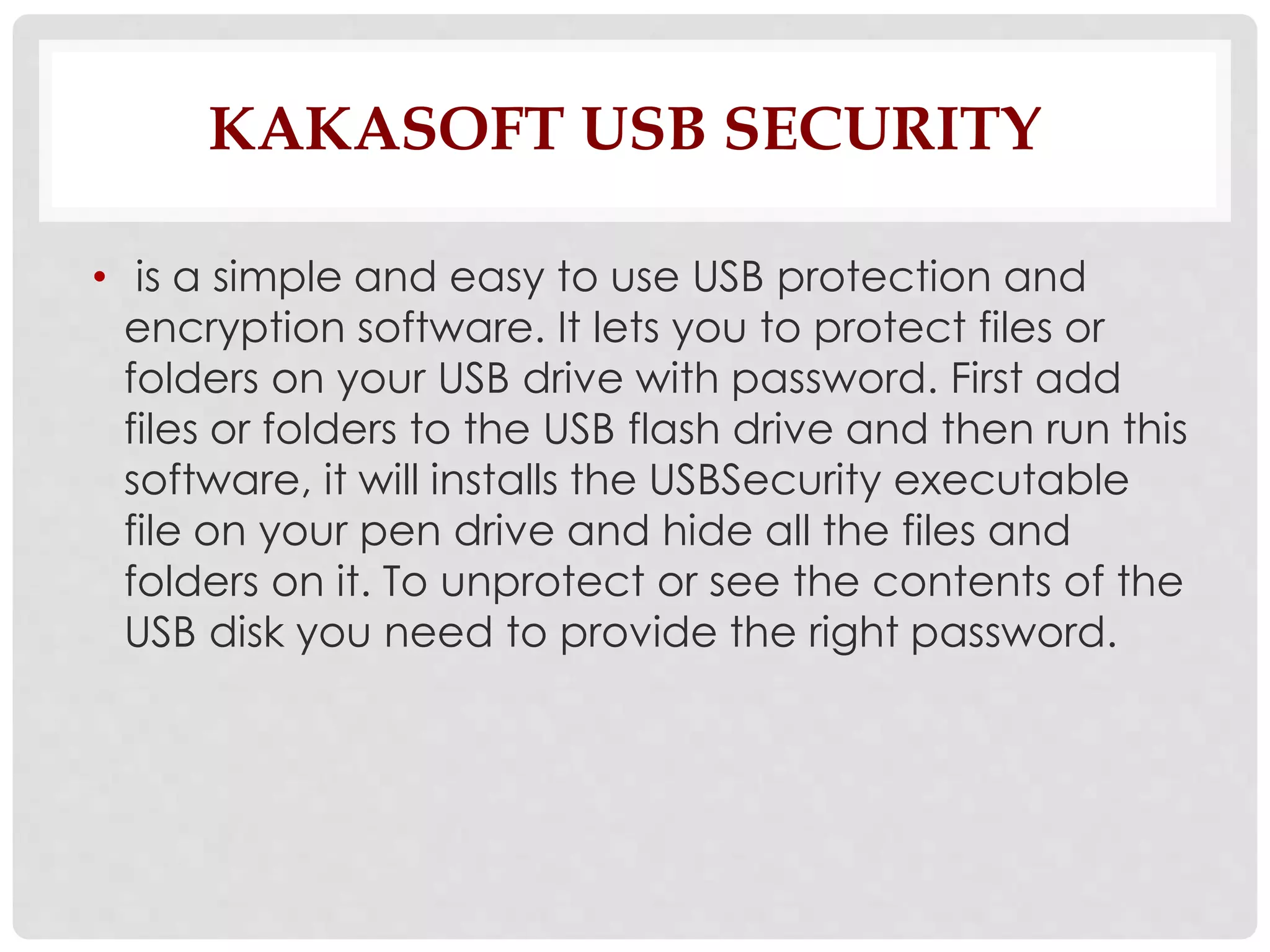 KAKASOFT USB SECURITY 
• is a simple and easy to use USB protection and 
encryption software. It lets you to protect files or 
folders on your USB drive with password. First add 
files or folders to the USB flash drive and then run this 
software, it will installs the USBSecurity executable 
file on your pen drive and hide all the files and 
folders on it. To unprotect or see the contents of the 
USB disk you need to provide the right password. 
 