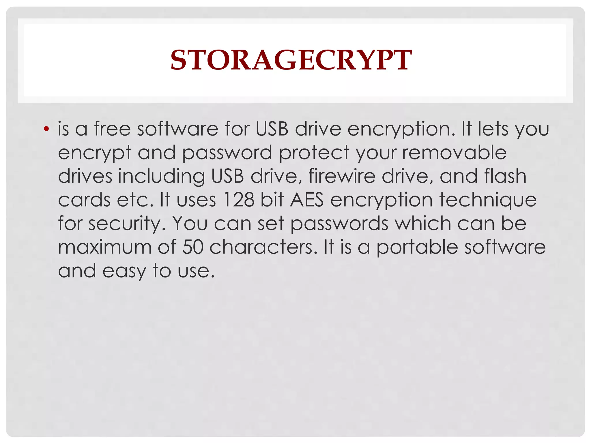 STORAGECRYPT 
• is a free software for USB drive encryption. It lets you 
encrypt and password protect your removable 
drives including USB drive, firewire drive, and flash 
cards etc. It uses 128 bit AES encryption technique 
for security. You can set passwords which can be 
maximum of 50 characters. It is a portable software 
and easy to use. 
 