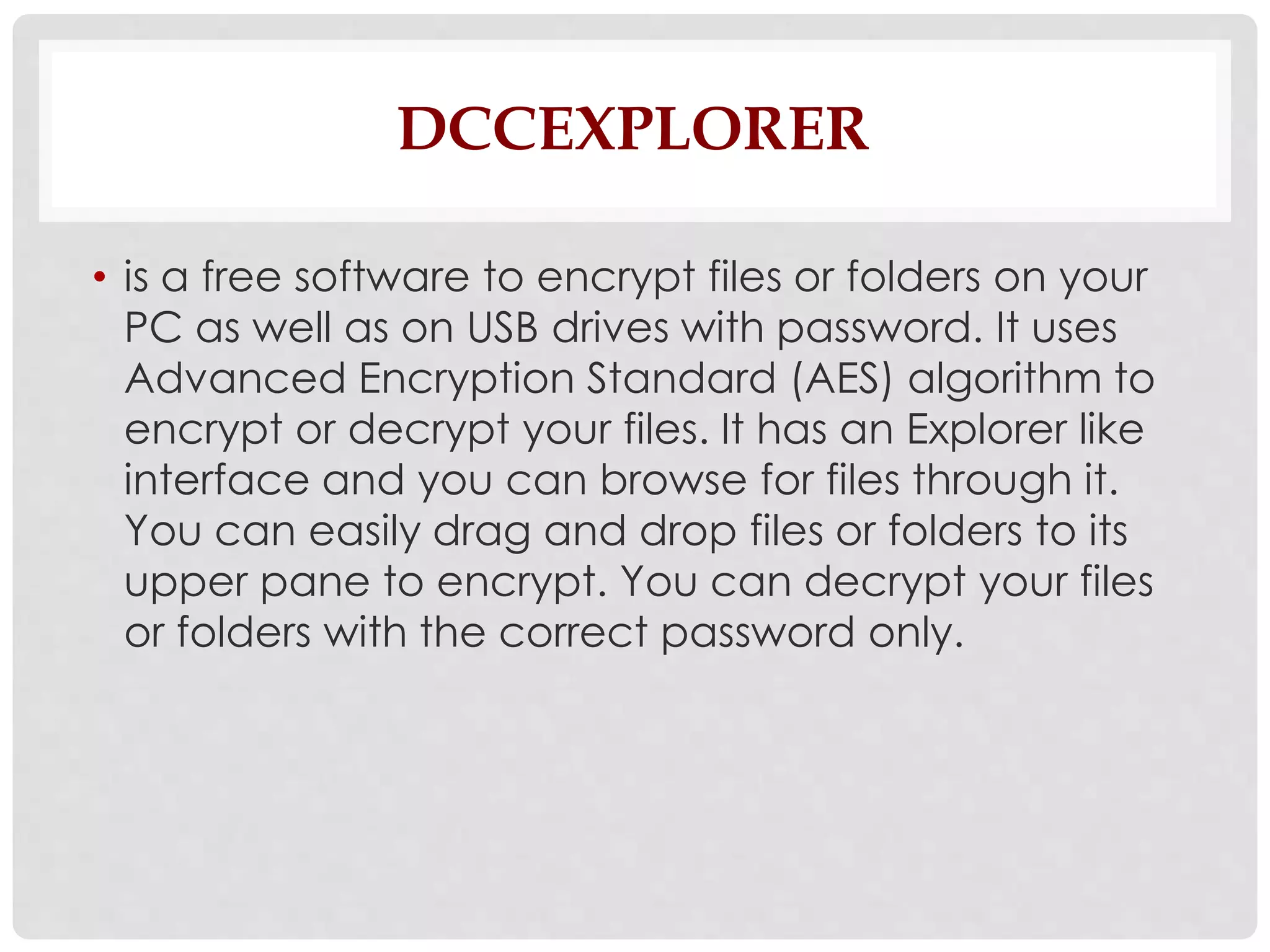 DCCEXPLORER 
• is a free software to encrypt files or folders on your 
PC as well as on USB drives with password. It uses 
Advanced Encryption Standard (AES) algorithm to 
encrypt or decrypt your files. It has an Explorer like 
interface and you can browse for files through it. 
You can easily drag and drop files or folders to its 
upper pane to encrypt. You can decrypt your files 
or folders with the correct password only. 
 