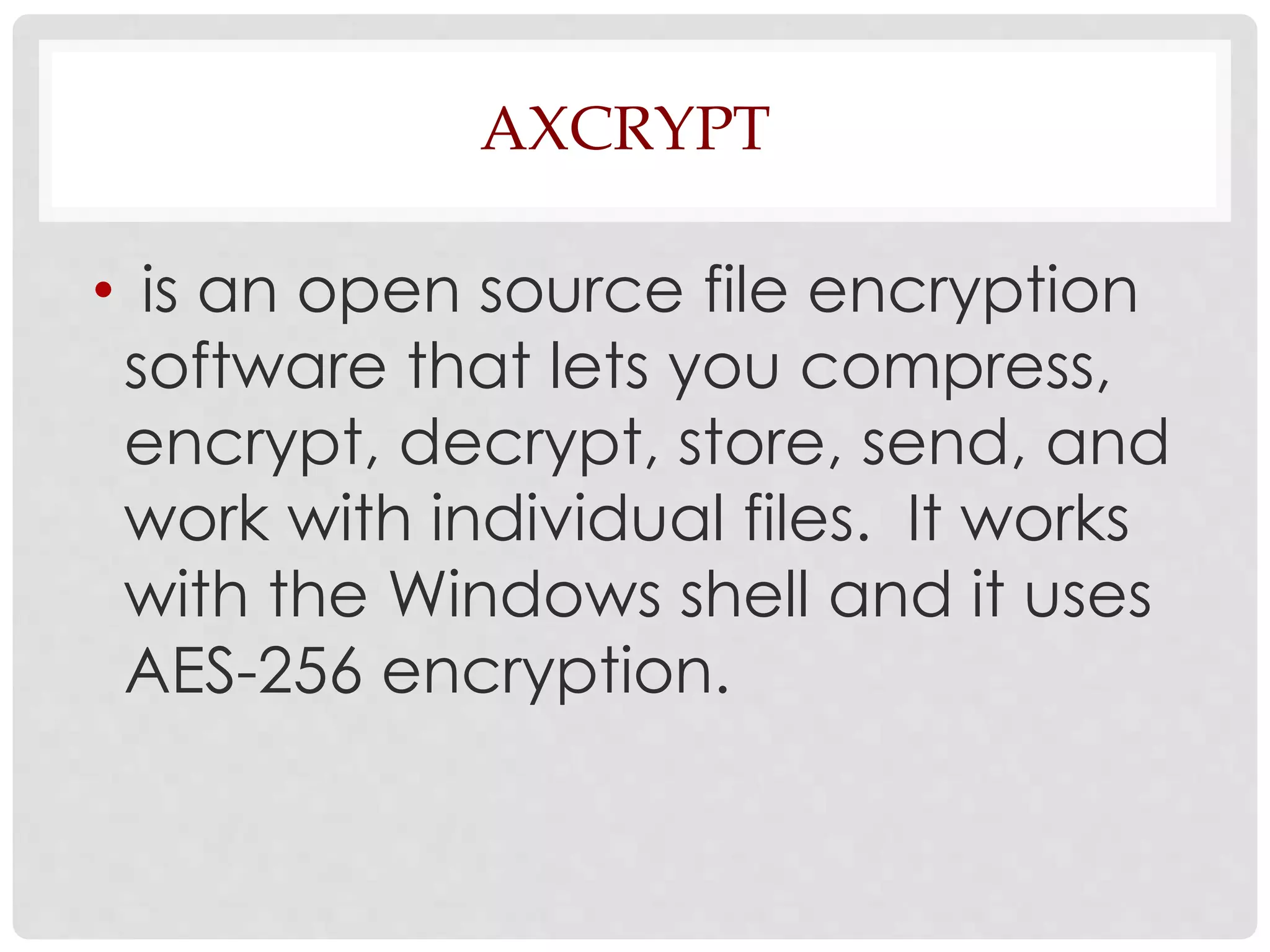AXCRYPT 
• is an open source file encryption 
software that lets you compress, 
encrypt, decrypt, store, send, and 
work with individual files. It works 
with the Windows shell and it uses 
AES-256 encryption. 
 