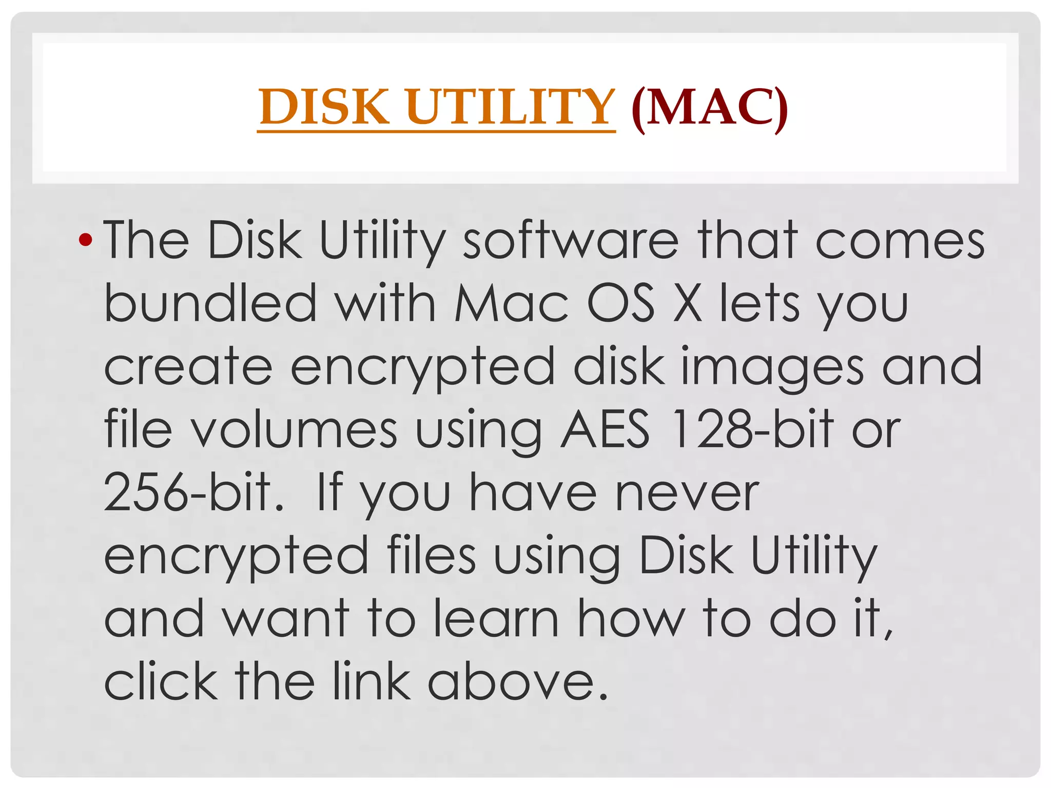 DISK UTILITY (MAC) 
• The Disk Utility software that comes 
bundled with Mac OS X lets you 
create encrypted disk images and 
file volumes using AES 128-bit or 
256-bit. If you have never 
encrypted files using Disk Utility 
and want to learn how to do it, 
click the link above. 
 