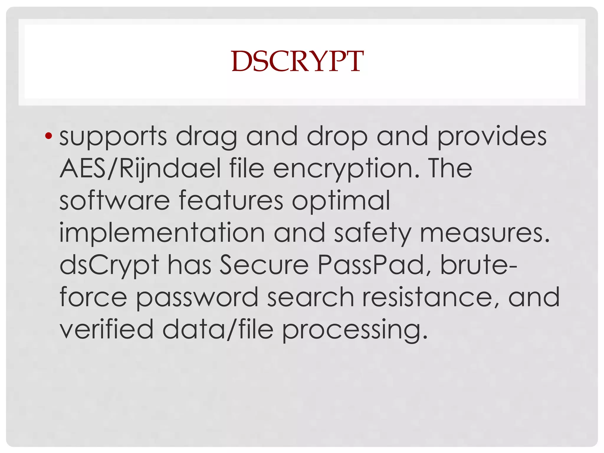 DSCRYPT 
• supports drag and drop and provides 
AES/Rijndael file encryption. The 
software features optimal 
implementation and safety measures. 
dsCrypt has Secure PassPad, brute-force 
password search resistance, and 
verified data/file processing. 
 