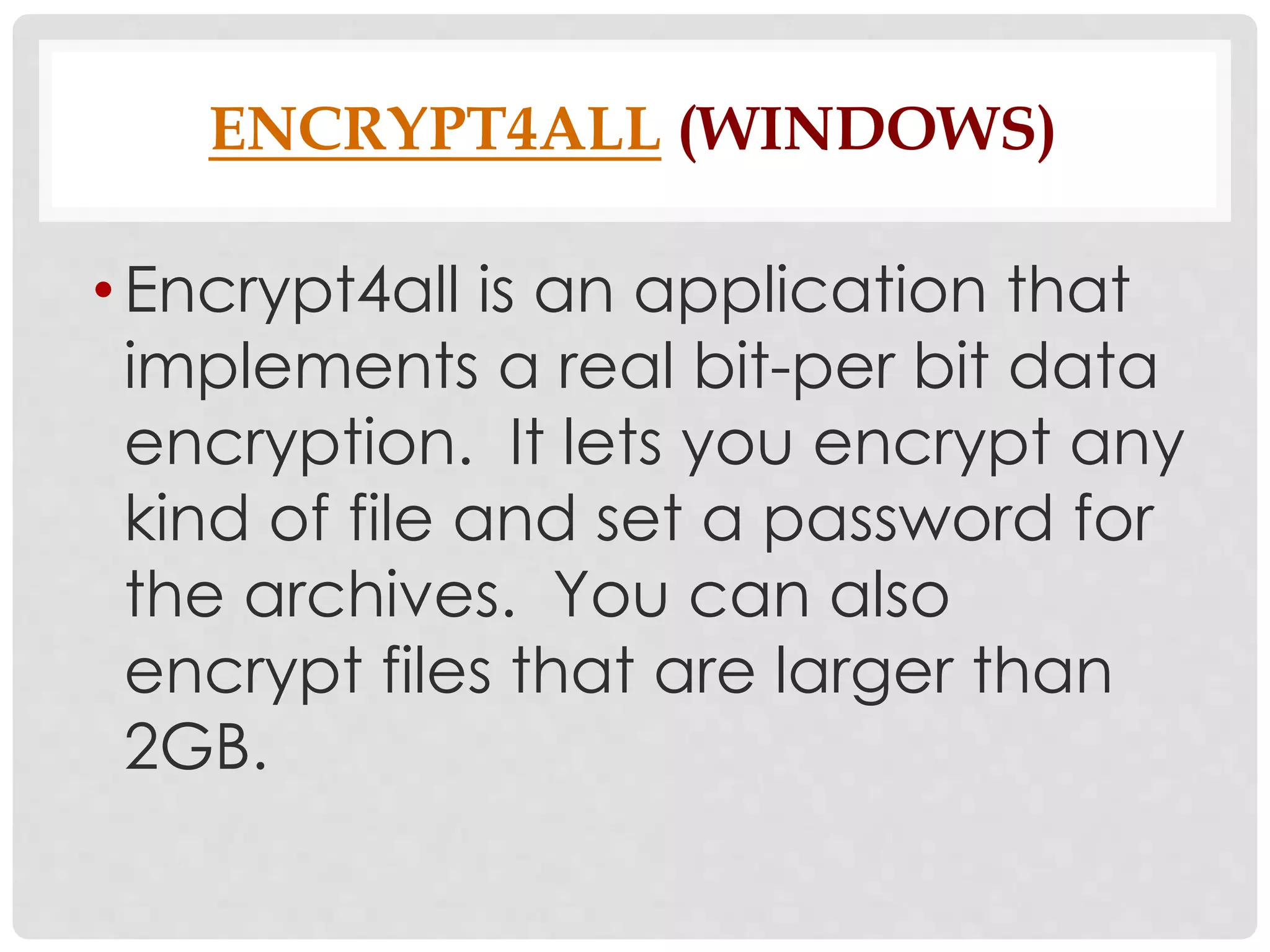 ENCRYPT4ALL (WINDOWS) 
• Encrypt4all is an application that 
implements a real bit-per bit data 
encryption. It lets you encrypt any 
kind of file and set a password for 
the archives. You can also 
encrypt files that are larger than 
2GB. 
 
