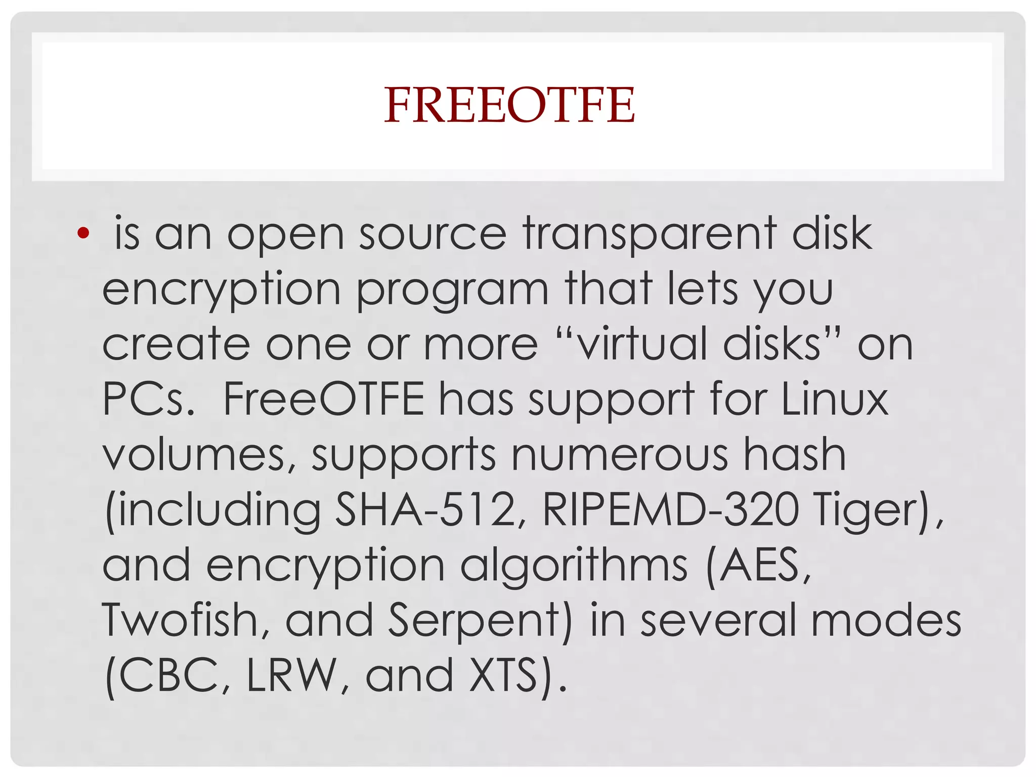 FREEOTFE 
• is an open source transparent disk 
encryption program that lets you 
create one or more “virtual disks” on 
PCs. FreeOTFE has support for Linux 
volumes, supports numerous hash 
(including SHA-512, RIPEMD-320 Tiger), 
and encryption algorithms (AES, 
Twofish, and Serpent) in several modes 
(CBC, LRW, and XTS). 
 