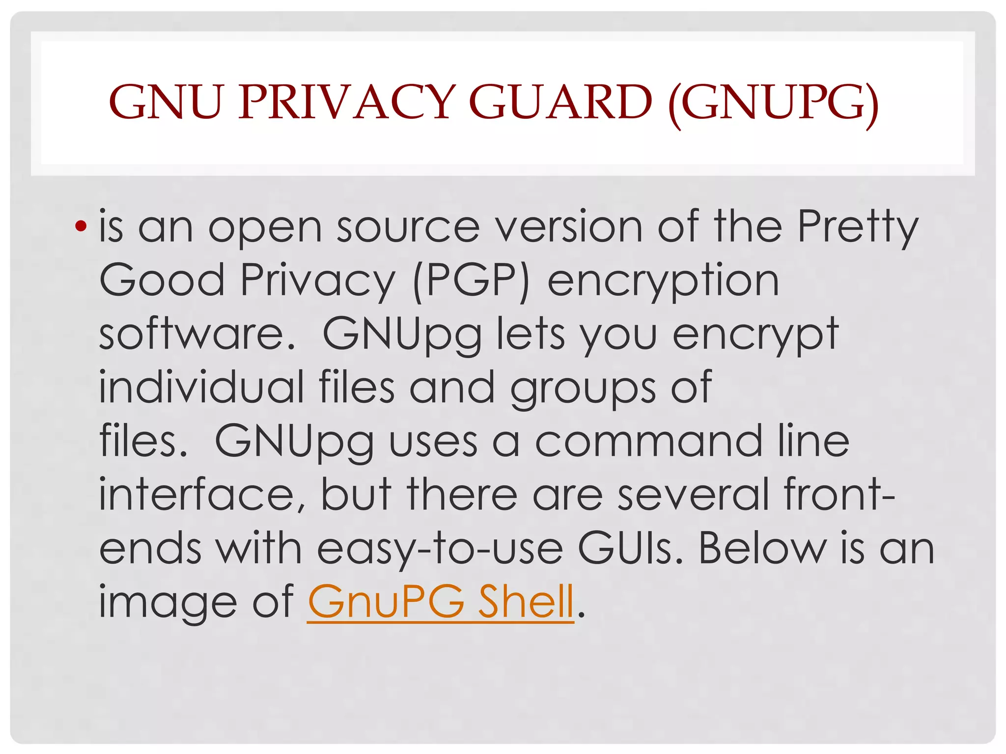 GNU PRIVACY GUARD (GNUPG) 
• is an open source version of the Pretty 
Good Privacy (PGP) encryption 
software. GNUpg lets you encrypt 
individual files and groups of 
files. GNUpg uses a command line 
interface, but there are several front-ends 
with easy-to-use GUIs. Below is an 
image of GnuPG Shell. 
 