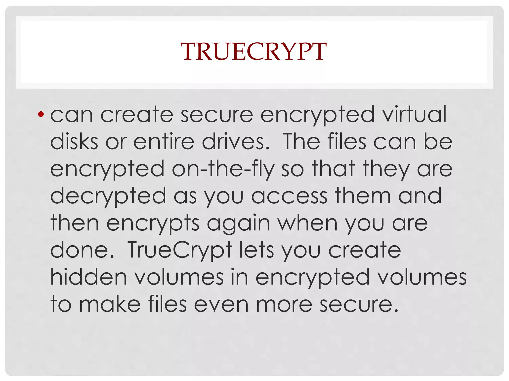 TRUECRYPT 
• can create secure encrypted virtual 
disks or entire drives. The files can be 
encrypted on-the-fly so that they are 
decrypted as you access them and 
then encrypts again when you are 
done. TrueCrypt lets you create 
hidden volumes in encrypted volumes 
to make files even more secure. 
