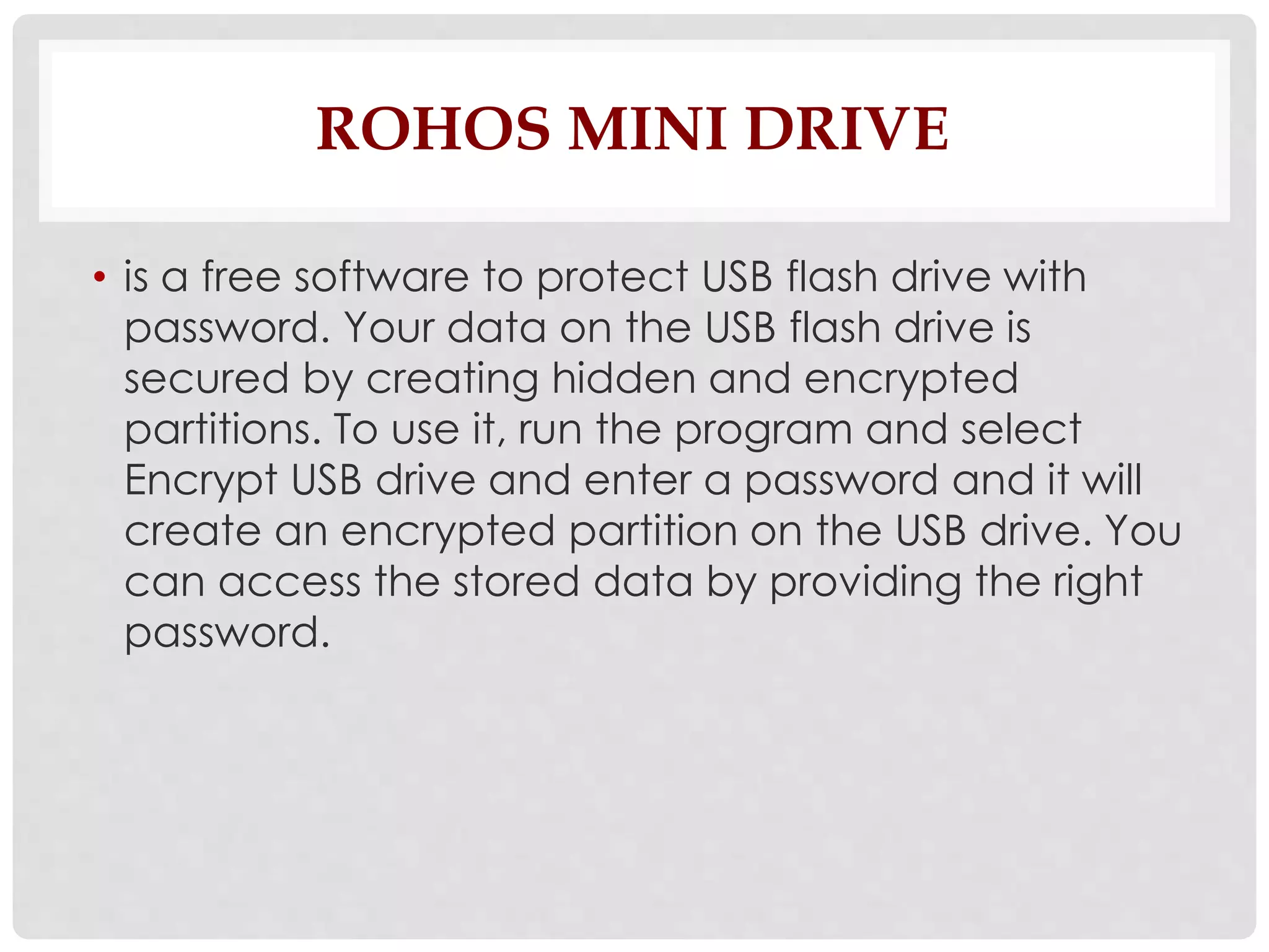 ROHOS MINI DRIVE 
• is a free software to protect USB flash drive with 
password. Your data on the USB flash drive is 
secured by creating hidden and encrypted 
partitions. To use it, run the program and select 
Encrypt USB drive and enter a password and it will 
create an encrypted partition on the USB drive. You 
can access the stored data by providing the right 
password. 
 