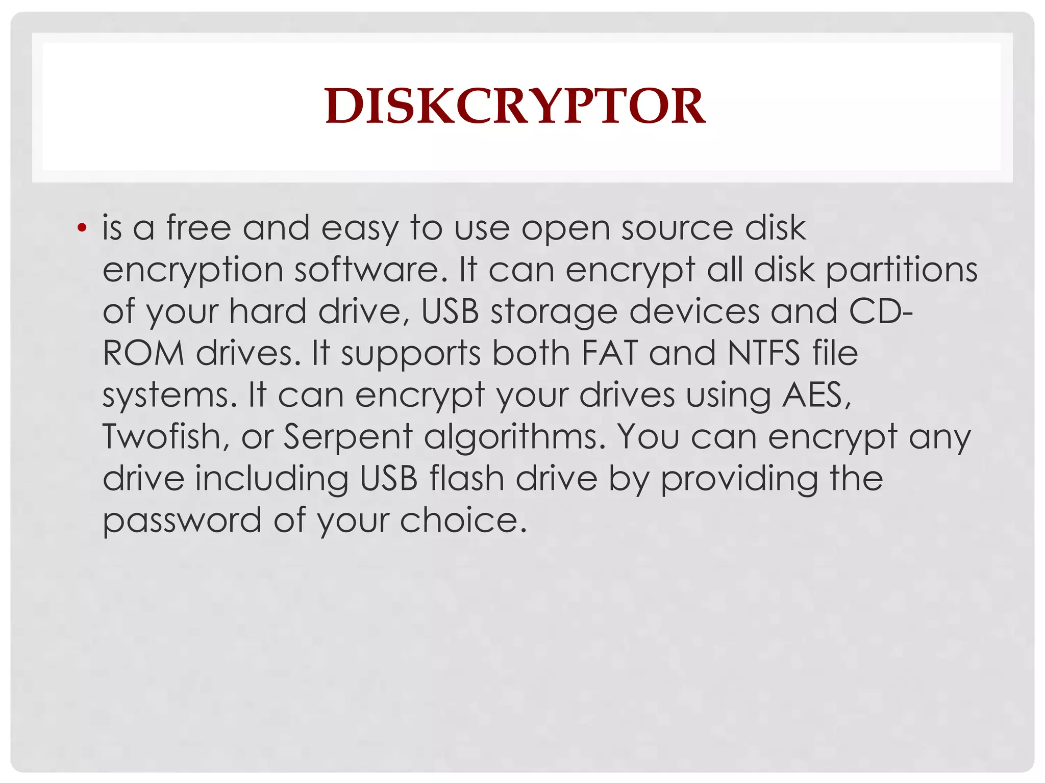 DISKCRYPTOR 
• is a free and easy to use open source disk 
encryption software. It can encrypt all disk partitions 
of your hard drive, USB storage devices and CD-ROM 
drives. It supports both FAT and NTFS file 
systems. It can encrypt your drives using AES, 
Twofish, or Serpent algorithms. You can encrypt any 
drive including USB flash drive by providing the 
password of your choice. 
 