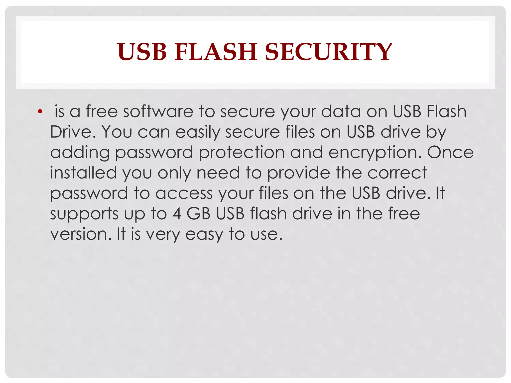 USB FLASH SECURITY 
• is a free software to secure your data on USB Flash 
Drive. You can easily secure files on USB drive by 
adding password protection and encryption. Once 
installed you only need to provide the correct 
password to access your files on the USB drive. It 
supports up to 4 GB USB flash drive in the free 
version. It is very easy to use. 
 