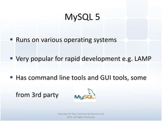MySQL 5
Copyright © Tawi Commercial Services Ltd.
2015. All Rights Reserved.
 Runs on various operating systems
 Very popular for rapid development e.g. LAMP
 Has command line tools and GUI tools, some
from 3rd party
 