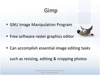 Gimp
Copyright © Tawi Commercial Services Ltd.
2015. All Rights Reserved.
 GNU Image Manipulation Program
 Free software raster graphics editor
 Can accomplish essential image editing tasks
such as resizing, editing & cropping photos
 