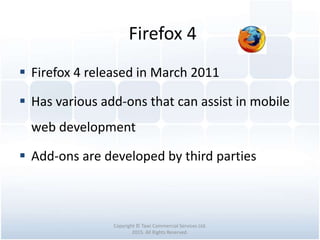 Firefox 4
Copyright © Tawi Commercial Services Ltd.
2015. All Rights Reserved.
 Firefox 4 released in March 2011
 Has various add-ons that can assist in mobile
web development
 Add-ons are developed by third parties
 