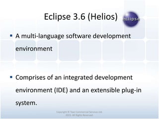 Eclipse 3.6 (Helios)
Copyright © Tawi Commercial Services Ltd.
2015. All Rights Reserved.
 A multi-language software development
environment
 Comprises of an integrated development
environment (IDE) and an extensible plug-in
system.
 