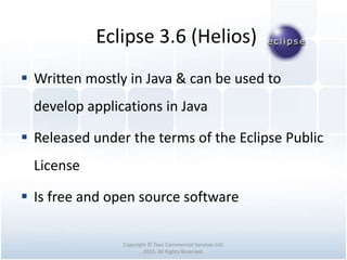 Eclipse 3.6 (Helios)
Copyright © Tawi Commercial Services Ltd.
2015. All Rights Reserved.
 Written mostly in Java & can be used to
develop applications in Java
 Released under the terms of the Eclipse Public
License
 Is free and open source software
 