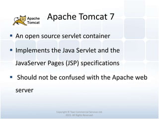 Apache Tomcat 7
Copyright © Tawi Commercial Services Ltd.
2015. All Rights Reserved.
 An open source servlet container
 Implements the Java Servlet and the
JavaServer Pages (JSP) specifications
 Should not be confused with the Apache web
server
 