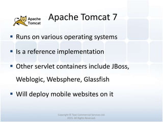 Apache Tomcat 7
Copyright © Tawi Commercial Services Ltd.
2015. All Rights Reserved.
 Runs on various operating systems
 Is a reference implementation
 Other servlet containers include JBoss,
Weblogic, Websphere, Glassfish
 Will deploy mobile websites on it
 