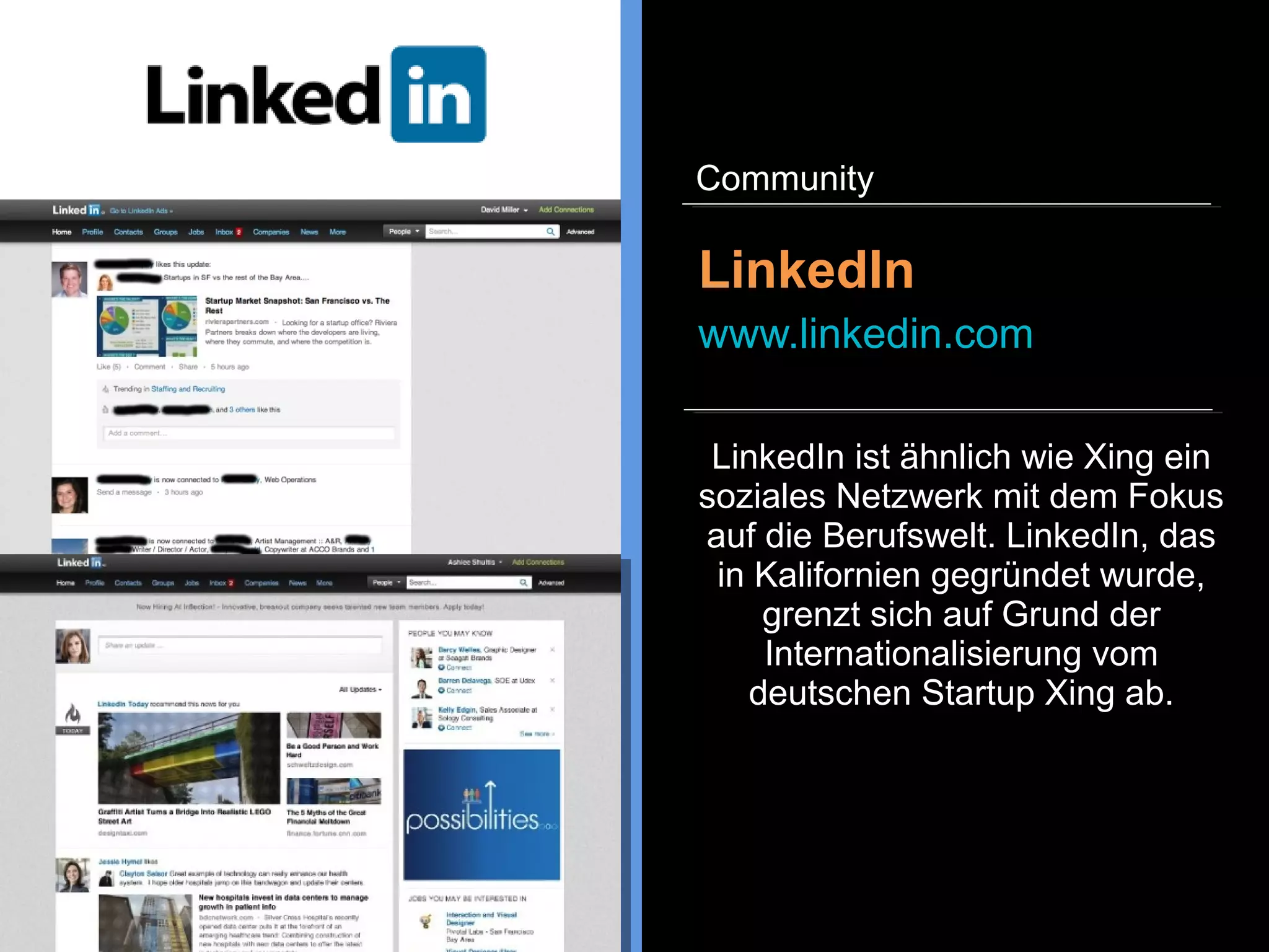 Xing ist ein soziales Netzwerk,
dass sich auf die Kontaktpflege in
der Berufswelt fokussiert hat.
Personen und Unternehmen
können ein Profil anlegen,
Jobstellen ausschreiben und
suchen, sich an
Fachdiskussionen beteiligen und
Events organisieren.
Xing
www.xing.com
Community
 