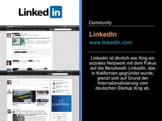 Xing ist ein soziales Netzwerk,
dass sich auf die Kontaktpflege in
der Berufswelt fokussiert hat.
Personen und Unternehmen
können ein Profil anlegen,
Jobstellen ausschreiben und
suchen, sich an
Fachdiskussionen beteiligen und
Events organisieren.
Xing
www.xing.com
Community
 