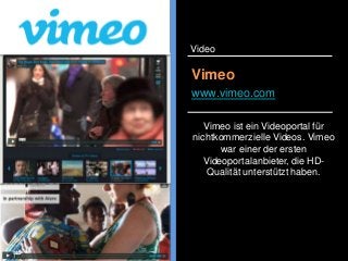 Vimeo ist ein Videoportal für
nichtkommerzielle Videos. Vimeo
war einer der ersten
Videoportalanbieter, die HD-
Qualität unterstützt haben.
Vimeo
www.vimeo.com
Video
 