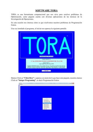 SOFTWARE TORA
TORA es una herramienta computacional que nos sirve para resolver problemas de
Optimización, como paquete cuenta con diversas aplicaciones de las técnicas de la
Investigación de Operaciones.
En esta ocasión nos interesa cómo es que resolvemos nuestros problemas de Programación
Entera.
Una vez instalado el programa, al iniciar nos aparece la siguiente pantalla
Damos Click en "Click Here" y aparece un menú de lo que hace este paquete, nosotros damos
Click en "Integer Programing", es decir Programación Entera
 