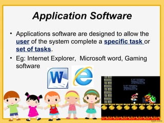 Application Software
• Applications software are designed to allow the
user of the system complete a specific task or
set of tasks.
• Eg: Internet Explorer, Microsoft word, Gaming
software
 