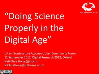 “Doing Science
                                                        www.software.ac.uk




Properly in the
Digital Age”
UK e-Infrastructure Academic User Community Forum
12 September 2012, Digital Research 2012, Oxford
Neil Chue Hong (@npch)
N.ChueHong@software.ac.uk
                    Software Sustainability Institute
 