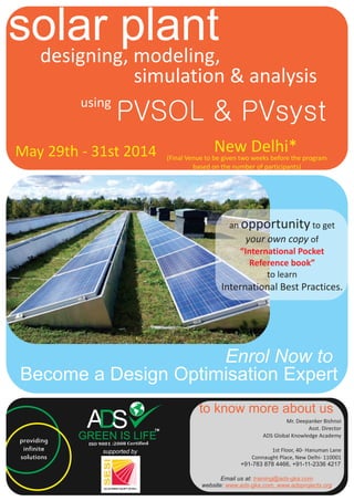 solar plantdesigning, modeling,
simulation & analysis
May 29th - 31st 2014
using
PVSOL & PVsyst
an opportunity to get
your own copy of
to learn
International Best Practices.
“International Pocket
Reference book”
Become a Design Optimisation Expert
Enrol Now to
providing
infinite
solutions
supported by
to know more about us
Mr. Deepanker Bishnoi
Asst. Director
ADS Global Knowledge Academy
1st Floor, 40- Hanuman Lane
Connaught Place, New Delhi- 110001
+91-783 878 4466, +91-11-2336 4217
Email us at:
website:
training@ads-gka.com
www.ads-gka.com, www.adsprojects.org
New Delhi*(Final Venue to be given two weeks before the program
based on the number of participants)
 