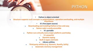 PYTHON
• Python is object-oriented
Structure supports such concepts as polymorphism, operation overloading, and multiple
inheritance
• It's free (open source)
Downloading and installing Python is free and easy
Source code is easily accessible
• It's portable
Python runs virtually every major platform used today
• It's powerful
Dynamic typing
Built-in types and tools
Library utilities
Third party utilities (e.g. Numeric, NumPy, SciPy)
Automatic memory management
 