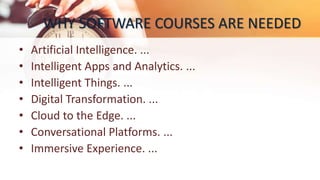 WHY SOFTWARE COURSES ARE NEEDED
• Artificial Intelligence. ...
• Intelligent Apps and Analytics. ...
• Intelligent Things. ...
• Digital Transformation. ...
• Cloud to the Edge. ...
• Conversational Platforms. ...
• Immersive Experience. ...
 