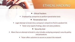 ETHICAL HACKING
 Ethical hackers
 Employed by companies to perform penetration tests
 Penetration test
 Legal attempt to break into a company’s network to find its weakest link
 Tester only reports findings, does not solve problems
 Security test
 More than an attempt to break in; also includes analyzing company’s security policy
and procedures
 Tester offers solutions to secure or protect the network
 
